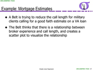 UNCLASSIFIED / FOUO




 Example: Mortgage Estimates
          A Belt is trying to reduce the call length for military
           clients calling for a good faith estimate on a VA loan
          The Belt thinks that there is a relationship between
           broker experience and call length, and creates a
           scatter plot to visualize the relationship




                                Simple Linear Regression   UNCLASSIFIED / FOUO 10
 