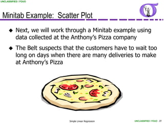 UNCLASSIFIED / FOUO




 Minitab Example: Scatter Plot
          Next, we will work through a Minitab example using
           data collected at the Anthony’s Pizza company
          The Belt suspects that the customers have to wait too
           long on days when there are many deliveries to make
           at Anthony’s Pizza




                               Simple Linear Regression   UNCLASSIFIED / FOUO 19
 
