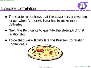 UNCLASSIFIED / FOUO




 Exercise: Correlation
          The scatter plot shows that the customers are waiting
           longer when Anthony’s Pizza has to make more
           deliveries
          Next, the Belt wants to quantify the strength of that
           relationship
          To do that, we will calculate the Pearson Correlation
           Coefficient, r




                               Simple Linear Regression   UNCLASSIFIED / FOUO 29
 