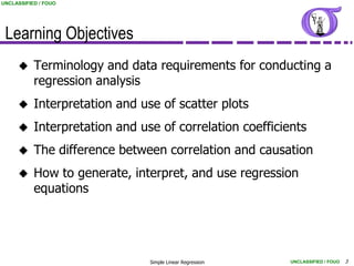 UNCLASSIFIED / FOUO




 Learning Objectives
          Terminology and data requirements for conducting a
           regression analysis
          Interpretation and use of scatter plots
          Interpretation and use of correlation coefficients
          The difference between correlation and causation
          How to generate, interpret, and use regression
           equations




                                Simple Linear Regression   UNCLASSIFIED / FOUO   3
 