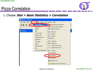 UNCLASSIFIED / FOUO




 Pizza Correlation
   1. Choose Stat > Basic Statistics > Correlation




                             Simple Linear Regression   UNCLASSIFIED / FOUO 30
 