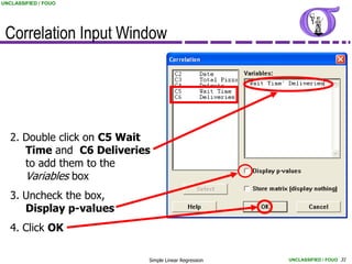 UNCLASSIFIED / FOUO




 Correlation Input Window




   2. Double click on C5 Wait
      Time and C6 Deliveries
      to add them to the
      Variables box
   3. Uncheck the box,
      Display p-values
   4. Click OK

                            Simple Linear Regression   UNCLASSIFIED / FOUO 31
 
