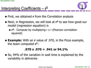 UNCLASSIFIED / FOUO




 Interpreting Coefficients – r2
      First,         we obtained r from the Correlation analysis
      Next,   in Regression, we will look at r2 to see how good our
          model (regression equation) is
            r2:   Compute by multiplying r x r (Pearson correlation
               squared)

      Example:     With an r value of .970, in the Pizza example,
          the team computed r2 :
                            .970 x .970 = .941 or 94.1%
      So,    94% of the variation in wait time is explained by the
          variability in deliveries

                                       Simple Linear Regression     UNCLASSIFIED / FOUO 33
 