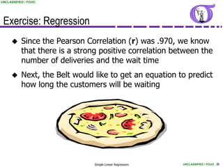 UNCLASSIFIED / FOUO




 Exercise: Regression
          Since the Pearson Correlation (r) was .970, we know
           that there is a strong positive correlation between the
           number of deliveries and the wait time
          Next, the Belt would like to get an equation to predict
           how long the customers will be waiting




                                Simple Linear Regression   UNCLASSIFIED / FOUO 36
 