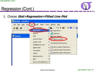 UNCLASSIFIED / FOUO




 Regression (Cont.)
   1. Choose Stat>Regression>Fitted Line Plot




                           Simple Linear Regression   UNCLASSIFIED / FOUO 37
 