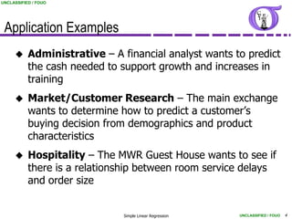 UNCLASSIFIED / FOUO




 Application Examples
          Administrative – A financial analyst wants to predict
           the cash needed to support growth and increases in
           training
          Market/Customer Research – The main exchange
           wants to determine how to predict a customer’s
           buying decision from demographics and product
           characteristics
          Hospitality – The MWR Guest House wants to see if
           there is a relationship between room service delays
           and order size


                               Simple Linear Regression   UNCLASSIFIED / FOUO   4
 
