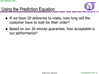 UNCLASSIFIED / FOUO




 Using the Prediction Equation
          If we have 20 deliveries to make, how long will the
           customer have to wait for their order?
          Based on our 30 minute guarantee, how acceptable is
           our performance?




                               Simple Linear Regression   UNCLASSIFIED / FOUO 41
 