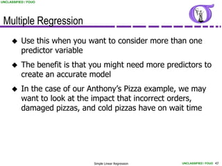 UNCLASSIFIED / FOUO




 Multiple Regression
          Use this when you want to consider more than one
           predictor variable
          The benefit is that you might need more predictors to
           create an accurate model
          In the case of our Anthony’s Pizza example, we may
           want to look at the impact that incorrect orders,
           damaged pizzas, and cold pizzas have on wait time




                               Simple Linear Regression   UNCLASSIFIED / FOUO 43
 