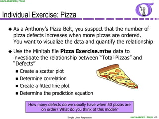 UNCLASSIFIED / FOUO




 Individual Exercise: Pizza
      As    a Anthony’s Pizza Belt, you suspect that the number of
          pizza defects increases when more pizzas are ordered.
          You want to visualize the data and quantify the relationship
      Use    the Minitab file Pizza Exercise.mtw data to
          investigate the relationship between “Total Pizzas” and
          “Defects”
              Create a scatter plot
              Determine correlation
              Create a fitted line plot
              Determine the prediction equation

                      How many defects do we usually have when 50 pizzas are
                           on order? What do you think of this model?
                                          Simple Linear Regression         UNCLASSIFIED / FOUO 44
 