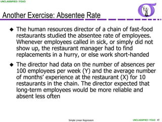 UNCLASSIFIED / FOUO




 Another Exercise: Absentee Rate
           The human resources director of a chain of fast-food
            restaurants studied the absentee rate of employees.
            Whenever employees called in sick, or simply did not
            show up, the restaurant manager had to find
            replacements in a hurry, or else work short-handed
           The director had data on the number of absences per
            100 employees per week (Y) and the average number
            of months’ experience at the restaurant (X) for 10
            restaurants in the chain. The director expected that
            long-term employees would be more reliable and
            absent less often


                               Simple Linear Regression   UNCLASSIFIED / FOUO 45
 