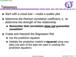 UNCLASSIFIED / FOUO




 Takeaways
       Start with a visual tool – create a scatter plot
       Determine the Pearson correlation coefficient, r, to
        determine the strength of the relationship
          Remember that correlation does not guarantee
           causation!
       Create and interpret the Regression Plot
             Use the prediction equation
             Validate the prediction model’s r-squared using new
              data (not part of the data set used in creating the
              prediction equation)


                                 Simple Linear Regression   UNCLASSIFIED / FOUO 47
 