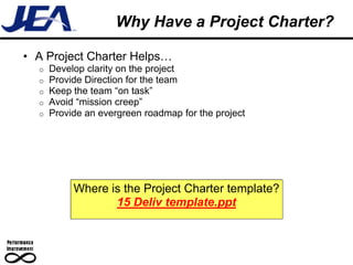 Why Have a Project Charter?

• A Project Charter Helps…
  o   Develop clarity on the project
  o   Provide Direction for the team
  o   Keep the team “on task”
  o   Avoid “mission creep”
  o   Provide an evergreen roadmap for the project




           Where is the Project Charter template?
                  15 Deliv template.ppt
 