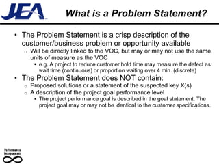 What is a Problem Statement?

• The Problem Statement is a crisp description of the
  customer/business problem or opportunity available
  o   Will be directly linked to the VOC, but may or may not use the same
      units of measure as the VOC
        e.g. A project to reduce customer hold time may measure the defect as
         wait time (continuous) or proportion waiting over 4 min. (discrete)
• The Problem Statement does NOT contain:
  o   Proposed solutions or a statement of the suspected key X(s)
  o   A description of the project goal performance level
        The project performance goal is described in the goal statement. The
         project goal may or may not be identical to the customer specifications.
 