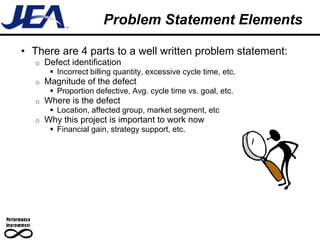 Problem Statement Elements

• There are 4 parts to a well written problem statement:
   o   Defect identification
         Incorrect billing quantity, excessive cycle time, etc.
   o   Magnitude of the defect
         Proportion defective, Avg. cycle time vs. goal, etc.
   o   Where is the defect
         Location, affected group, market segment, etc
   o   Why this project is important to work now
         Financial gain, strategy support, etc.
 