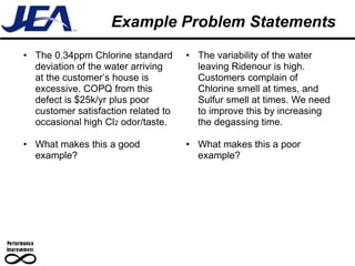 Example Problem Statements
• The 0.34ppm Chlorine standard      • The variability of the water
  deviation of the water arriving      leaving Ridenour is high.
  at the customer’s house is           Customers complain of
  excessive. COPQ from this            Chlorine smell at times, and
  defect is $25k/yr plus poor          Sulfur smell at times. We need
  customer satisfaction related to     to improve this by increasing
  occasional high Cl2 odor/taste.      the degassing time.

• What makes this a good             • What makes this a poor
  example?                             example?
 