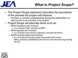 What is Project Scope?

• The Project Scope statement describes the boundaries
  of the process the project will improve
  o   Provides a common understanding among the stakeholders of
      what is and is not included in the project
• Project Scope will describe items such as:
  o   Which locations are involved
        e.g. Includes NGS, excludes SJRPP
  o   Which groups are involved
        e.g. Includes new service customers, excludes all others
  o   Which process steps are involved
        e.g. Includes the process steps associated with routine
         billing, excludes establishing new service and discontinuing existing
         service
 