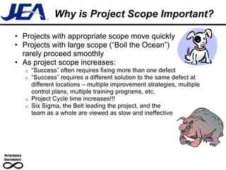 Why is Project Scope Important?

• Projects with appropriate scope move quickly
• Projects with large scope (“Boil the Ocean”)
  rarely proceed smoothly
• As project scope increases:
  o “Success” often requires fixing more than one defect
  o “Success” requires a different solution to the same defect at
    different locations – multiple improvement strategies, multiple
    control plans, multiple training programs, etc.
  o Project Cycle time increases!!!
  o Six Sigma, the Belt leading the project, and the
    team as a whole are viewed as slow and ineffective
 