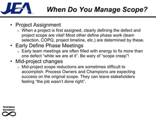 When Do You Manage Scope?

• Project Assignment
  o   When a project is first assigned, clearly defining the defect and
      project scope are vital! Most other define phase work (team
      selection, COPQ, project timeline, etc.) are determined by these.
• Early Define Phase Meetings
  o   Early team meetings are often filled with energy to fix more than
      one defect “while we are at it”. Be wary of “scope creep”!
• Mid-project changes
  o   Mid-project scope reductions are sometimes difficult to
      accomplish. Process Owners and Champions are expecting
      success on the original scope. They can leave stakeholders
      feeling “the job wasn’t done right”.
 