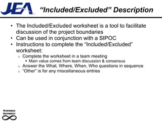 “Included/Excluded” Description

• The Included/Excluded worksheet is a tool to facilitate
  discussion of the project boundaries
• Can be used in conjunction with a SIPOC
• Instructions to complete the “Included/Excluded”
  worksheet:
   o   Complete the worksheet in a team meeting
         Main value comes from team discussion & consensus
   o   Answer the What, Where, When, Who questions in sequence
   o   “Other” is for any miscellaneous entries
 