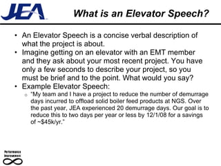 What is an Elevator Speech?

• An Elevator Speech is a concise verbal description of
  what the project is about.
• Imagine getting on an elevator with an EMT member
  and they ask about your most recent project. You have
  only a few seconds to describe your project, so you
  must be brief and to the point. What would you say?
• Example Elevator Speech:
  o   “My team and I have a project to reduce the number of demurrage
      days incurred to offload solid boiler feed products at NGS. Over
      the past year, JEA experienced 20 demurrage days. Our goal is to
      reduce this to two days per year or less by 12/1/08 for a savings
      of ~$45k/yr.”
 
