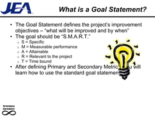 What is a Goal Statement?

• The Goal Statement defines the project’s improvement
  objectives – “what will be improved and by when”
• The goal should be “S.M.A.R.T.”
  o   S = Specific
  o   M = Measurable performance
  o   A = Attainable
  o   R = Relevant to the project
  o   T = Time bound
• After defining Primary and Secondary Metrics, you will
  learn how to use the standard goal statement
 