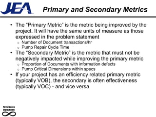Primary and Secondary Metrics

• The “Primary Metric” is the metric being improved by the
  project. It will have the same units of measure as those
  expressed in the problem statement
   o   Number of Document transactions/hr
   o   Pump Repair Cycle Time
• The “Secondary Metric” is the metric that must not be
  negatively impacted while improving the primary metric
   o   Proportion of Documents with information defects
   o   Pump Critical Dimensions within specs
• If your project has an efficiency related primary metric
  (typically VOB), the secondary is often effectiveness
  (typically VOC) - and vice versa
 