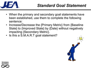Standard Goal Statement

• When the primary and secondary goal statements have
  been established, use them to complete the following
  sentence:
• Increase/Decrease the {Primary Metric} from {Baseline
  State} to {Improved State} by {Date} without negatively
  impacting {Secondary Metric}.
• Is this a S.M.A.R.T goal statement?
 
