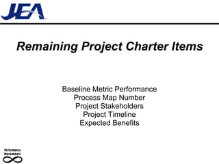 Remaining Project Charter Items


       Baseline Metric Performance
          Process Map Number
          Project Stakeholders
             Project Timeline
           Expected Benefits
 