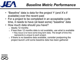 Baseline Metric Performance

• “Baseline” data is data for the project Y (and X’s if
  available) over the recent past
• For a project to be completed in an acceptable cycle
  time, it needs to have (at least some) “baseline” data
• How much data should you have?
   o   Ideally 12 months
   o   If less than 12 months data is not available, use what is available
         Key issue is to have some long term data. The length of time this
          represents is unique to each project.
   o   If there is no baseline data available, consider postponing the
       project launch until some baseline data has been gathered
 