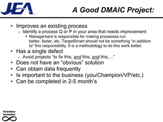 A Good DMAIC Project:

• Improves an existing process
    o   Identify a process Q or P in your area that needs improvement
          Management is responsible for making processes run
           better, faster, etc. TargetSmart should not be something “in addition
           to” this responsibility. It is a methodology to do this work better.
• Has a single defect
    o   Avoid projects “to fix this, and this, and this,…”
•   Does not have an “obvious” solution
•   Can obtain data frequently
•   Is important to the business (you/Champion/VP/etc.)
•   Can be completed in 2-5 month’s
 