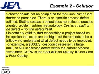 Example 2 - Solution
A charter should not be completed for the Lime Pump Cost
charter as presented. There is no specific process defect
outlined. Stating cost as a defect does not reflect a process
oriented problem solving methodology. Cost is a result of
the defect – not the defect itself.
It is certainly valid to start researching a project based on
the opinion that costs are too high, but there needs to be a
drilldown to understand what defect needs to be improved.
For example, a $500k/yr cost could represent a large,
small, or NO underlying defect within the current process.
Remember, COPQ is the Cost of Poor Quality. It’s not Cost
Is Poor Quality.
 