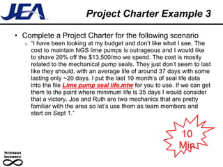 Project Charter Example 3

• Complete a Project Charter for the following scenario
   o   “I have been looking at my budget and don’t like what I see. The
       cost to maintain NGS lime pumps is outrageous and I would like
       to shave 20% off the $13,500/mo we spend. The cost is mostly
       related to the mechanical pump seals. They just don’t seem to last
       like they should, with an average life of around 37 days with some
       lasting only ~20 days. I put the last 10 month’s of seal life data
       into the file Lime pump seal life.mtw for you to use. If we can get
       them to the point where minimum life is 35 days I would consider
       that a victory. Joe and Ruth are two mechanics that are pretty
       familiar with the area so let’s use them as team members and
       start on Sept 1.”


                                                              10
                                                              Min
 