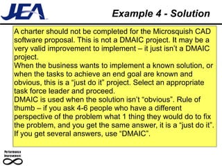Example 4 - Solution
A charter should not be completed for the Microsquish CAD
software proposal. This is not a DMAIC project. It may be a
very valid improvement to implement – it just isn’t a DMAIC
project.
When the business wants to implement a known solution, or
when the tasks to achieve an end goal are known and
obvious, this is a “just do it” project. Select an appropriate
task force leader and proceed.
DMAIC is used when the solution isn’t “obvious”. Rule of
thumb – if you ask 4-6 people who have a different
perspective of the problem what 1 thing they would do to fix
the problem, and you get the same answer, it is a “just do it”.
If you get several answers, use “DMAIC”.
 