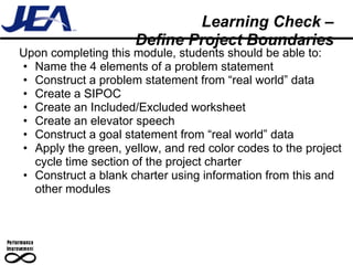 Learning Check –
                     Define Project Boundaries
Upon completing this module, students should be able to:
• Name the 4 elements of a problem statement
• Construct a problem statement from “real world” data
• Create a SIPOC
• Create an Included/Excluded worksheet
• Create an elevator speech
• Construct a goal statement from “real world” data
• Apply the green, yellow, and red color codes to the project
  cycle time section of the project charter
• Construct a blank charter using information from this and
  other modules
 