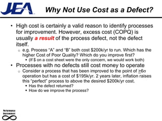 Why Not Use Cost as a Defect?

• High cost is certainly a valid reason to identify processes
  for improvement. However, excess cost (COPQ) is
  usually a result of the process defect, not the defect
  itself.
   o   e.g. Process “A” and “B” both cost $200k/yr to run. Which has the
       higher Cost of Poor Quality? Which do you improve first?
         (If $ on a cost sheet were the only concern, we would work both)
• Processes with no defects still cost money to operate
   o   Consider a process that has been improved to the point of >6
       operation but has a cost of $195k/yr. 2 years later, inflation raises
       this “perfect” process to above the desired $200k/yr cost.
         Has the defect returned?
         How do we improve the process?
 