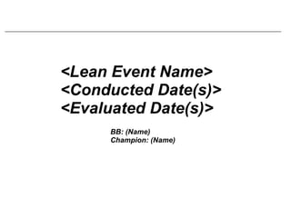 <Lean Event Name> <Conducted Date(s)> <Evaluated Date(s)> BB: (Name) Champion: (Name) 