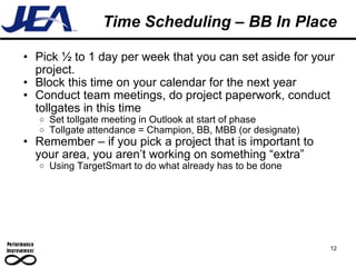 Time Scheduling – BB In Place Pick ½ to 1 day per week that you can set aside for your project. Block this time on your calendar for the next year Conduct team meetings, do project paperwork, conduct tollgates in this time Set tollgate meeting in Outlook at start of phase Tollgate attendance = Champion, BB, MBB (or designate) Remember – if you pick a project that is important to your area, you aren’t working on something “extra” Using TargetSmart to do what already has to be done 12 
