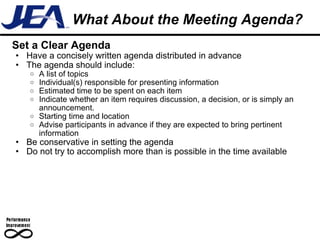 What About the Meeting Agenda? Set a Clear Agenda Have a concisely written agenda distributed in advance  The agenda should include: A list of topics Individual(s) responsible for presenting information Estimated time to be spent on each item Indicate whether an item requires discussion, a decision, or is simply an announcement.  Starting time and location Advise participants in advance if they are expected to bring pertinent information Be conservative in setting the agenda Do not try to accomplish more than is possible in the time available 