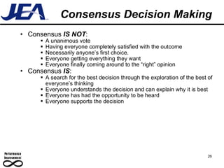 Consensus Decision Making Consensus  IS NOT : A unanimous vote Having everyone completely satisfied with the outcome Necessarily anyone’s first choice.  Everyone getting everything they want Everyone finally coming around to the “right” opinion Consensus  IS : A search for the best decision through the exploration of the best of everyone’s thinking Everyone understands the decision and can explain why it is best Everyone has had the opportunity to be heard Everyone supports the decision 26 