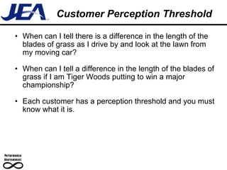 Customer Perception Threshold  When can I tell there is a difference in the length of the blades of grass as I drive by and look at the lawn from my moving car? When can I tell a difference in the length of the blades of grass if I am Tiger Woods putting to win a major championship? Each customer has a perception threshold and you must know what it is. 