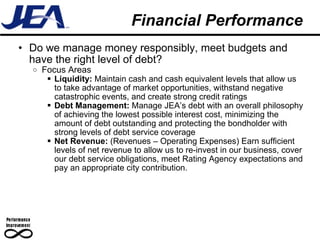 Financial Performance Do we manage money responsibly, meet budgets and have the right level of debt? Focus Areas Liquidity:  Maintain cash and cash equivalent levels that allow us to take advantage of market opportunities, withstand negative catastrophic events, and create strong credit ratings Debt Management:  Manage JEA’s debt with an overall philosophy of achieving the lowest possible interest cost, minimizing the amount of debt outstanding and protecting the bondholder with strong levels of debt service coverage Net Revenue:  (Revenues – Operating Expenses) Earn sufficient levels of net revenue to allow us to re-invest in our business, cover our debt service obligations, meet Rating Agency expectations and pay an appropriate city contribution. 