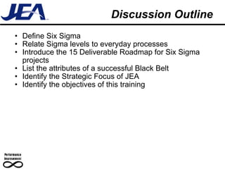 Discussion Outline Define Six Sigma Relate Sigma levels to everyday processes Introduce the 15 Deliverable Roadmap for Six Sigma projects List the attributes of a successful Black Belt Identify the Strategic Focus of JEA Identify the objectives of this training 