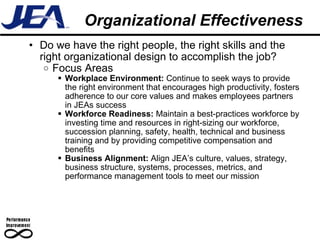 Organizational Effectiveness Do we have the right people, the right skills and the right organizational design to accomplish the job? Focus Areas Workplace Environment:  Continue to seek ways to provide the right environment that encourages high productivity, fosters adherence to our core values and makes employees partners in JEAs success Workforce Readiness:  Maintain a best-practices workforce by investing time and resources in right-sizing our workforce, succession planning, safety, health, technical and business training and by providing competitive compensation and benefits Business Alignment:  Align JEA’s culture, values, strategy, business structure, systems, processes, metrics, and performance management tools to meet our mission 