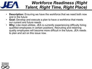 Workforce Readiness (Right Talent, Right Time, Right Place) Description:  Ensuring we have the workforce that we need both now and in the future Goal:  Develop and execute a plan to have a workforce that meets our current and future needs Why:  Like most utilities, JEA is currently experiencing difficulty hiring qualified employees in certain positions. Recruiting and retaining quality employees will become more difficult in the future. JEA needs to plan and act on this issue now. 