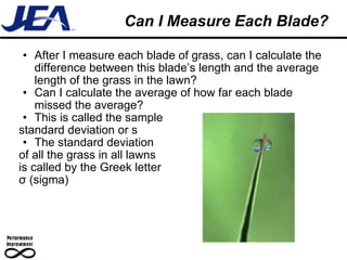 Can I Measure Each Blade? After I measure each blade of grass, can I calculate the difference between this blade’s length and the average length of the grass in the lawn? Can I calculate the average of how far each blade missed the average? This is called the sample  standard deviation or s The standard deviation of all the grass in all lawns  is called by the Greek letter σ (sigma) 