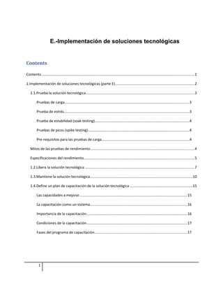 E.-Implementación de soluciones tecnológicas


Contents

Contents......................................................................................................................................................1

1.Implementación de soluciones tecnológicas (parte E)..............................................................................2

   1.1.Prueba la solución tecnológica..........................................................................................................3

         Pruebas de carga..........................................................................................................................3

         Prueba de estrés...........................................................................................................................3

         Prueba de estabilidad (soak testing)............................................................................................4

         Pruebas de picos (spike testing)...................................................................................................4

         Pre-requisitos para las pruebas de carga......................................................................................4

   Mitos de las pruebas de rendimiento......................................................................................................4

   Especificaciones del rendimiento............................................................................................................5

   1.2.Libera la solución tecnológica ...........................................................................................................7

   1.3.Mantiene la solución tecnológica....................................................................................................10

   1.4.Define un plan de capacitación de la solución tecnológica .............................................................15

         Las capacidades a mejorar..........................................................................................................15

         La capacitación como un sistema...............................................................................................16

         Importancia de la capacitación...................................................................................................16

         Condiciones de la capacitación...................................................................................................17

         Fases del programa de capacitación...........................................................................................17




           1
 