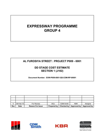 0 08-Feb-15 For Review DGJ CDM Smith KBR Ashghal
Rev Date Reason For Issue Prepared by Checked by Approved by Approved by
EXPRESSWAY PROGRAMME
GROUP 4
Document Number: EXW-P009-0001-QS-CDM-RP-00001
AL FUROSIYA STREET : PROJECT P009 - 0001
DD STAGE COST ESTIMATE
SECTION 1 (J102)
 