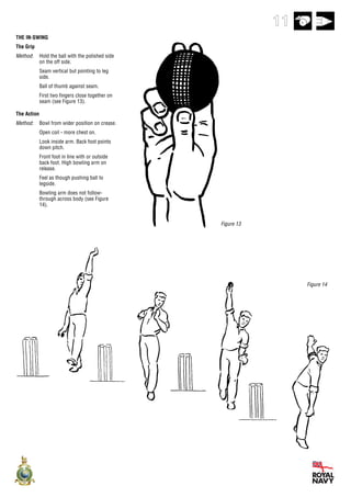 11
THE IN-SWING
The Grip
Method:      Hold the ball with the polished side
             on the off side.
             Seam vertical but pointing to leg
             side.
             Ball of thumb against seam.
             First two fingers close together on
             seam (see Figure 13).

The Action
Method:      Bowl from wider position on crease.
             Open coil - more chest on.
             Look inside arm. Back foot points
             down pitch.
             Front foot in line with or outside
             back foot. High bowling arm on
             release.
             Feel as though pushing ball to
             legside.
             Bowling arm does not follow-
             through across body (see Figure
             14).


                                                    Figure 13




                                                                     Figure 14
 
