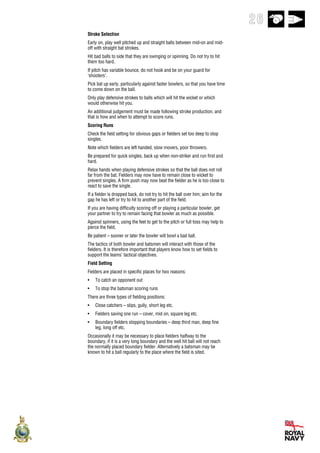 26
Stroke Selection
Early on, play well pitched up and straight balls between mid-on and mid-
off with straight bat strokes.
Hit bad balls to side that they are swinging or spinning. Do not try to hit
them too hard.
If pitch has variable bounce, do not hook and be on your guard for
‘shooters’.
Pick bat up early, particularly against faster bowlers, so that you have time
to come down on the ball.
Only play defensive strokes to balls which will hit the wicket or which
would otherwise hit you.
An additional judgement must be made following stroke production, and
that is how and when to attempt to score runs.
Scoring Runs
Check the field setting for obvious gaps or fielders set too deep to stop
singles.
Note which fielders are left handed, slow movers, poor throwers.
Be prepared for quick singles, back up when non-striker and run first and
hard.
Relax hands when playing defensive strokes so that the ball does not roll
far from the bat. Fielders may now have to remain close to wicket to
prevent singles. A firm push may now beat the fielder as he is too close to
react to save the single.
If a fielder is dropped back, do not try to hit the ball over him; aim for the
gap he has left or try to hit to another part of the field.
If you are having difficulty scoring off or playing a particular bowler, get
your partner to try to remain facing that bowler as much as possible.
Against spinners, using the feet to get to the pitch or full toss may help to
pierce the field.
Be patient – sooner or later the bowler will bowl a bad ball.
The tactics of both bowler and batsmen will interact with those of the
fielders. It is therefore important that players know how to set fields to
support the teams’ tactical objectives.
Field Setting
Fielders are placed in specific places for two reasons:
•   To catch an opponent out
•   To stop the batsman scoring runs
There are three types of fielding positions:
•   Close catchers – slips, gully, short leg etc.
•   Fielders saving one run – cover, mid on, square leg etc.
•   Boundary fielders stopping boundaries – deep third man, deep fine
    leg, long off etc.
Occasionally it may be necessary to place fielders halfway to the
boundary, if it is a very long boundary and the well hit ball will not reach
the normally placed boundary fielder. Alternatively a batsman may be
known to hit a ball regularly to the place where the field is sited.
 