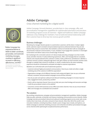 Adobe Campaign Solution Overview
Adobe Campaign, formerly Neolane®, provides best-in-class campaign, offer, and
personalization management capabilities for sophisticated automation and execution
of marketing programs across all channels—digital and traditional. Adobe Campaign
addresses a key challenge for marketers: how to build and extend relationships with
their customer base to drive top-line revenue growth and ROI.
Business challenges
Marketing has changed. Brands operate in a world where customers call the shots. In today’s digital
world, customers expect consistent and personalized experiences delivered wherever they are and
however they choose to receive them. But marketers continue to frustrate them with an onslaught of
disconnected, irrelevant communications. To win, marketers must engage their customers in meaningful
conversations and deliver value across a broad range of channels.
But marketing to the connected customer isn’t about simply executing campaigns via email, mobile,
social, and other channels. It’s about delivering experiences, offers, and messages that are consistent,
relevant, and uniquely tailored to the customer’s context, needs, preferences, and behaviors. Whether a
customer receives a product catalog through direct mail, gets a follow-up email reminder and then clicks
through to a website, likes a brand on Facebook, or checks a mobile device, the entire marketing
experience should be orchestrated to anticipate and adapt to customer expectations.
Marketers are confronted with some fundamental questions.
• Customers demand highly personalized communications. How do you create and utilize a single
marketing view of the customer to fulfill this expectation?
• Organizations manage a lot of different channels, both analog and digital. How can you orchestrate
relevant, consistent, and personalized campaigns across all these channels?
• How do you plan and optimize outbound and inbound marketing campaigns to increase response
rates, engagement levels, productivity, and ROI?
• Email is still an important channel. How can you fully own your email strategy and execution and align
it with the personalized content on the website?
• Consumers connect with businesses across offline and online channels. How can you ensure that all
offers and messages are coordinated and consistent?
The solution
By providing comprehensive campaign and personalization management capabilities, Adobe Campaign
helps you plan, automate, orchestrate, and measure marketing communications across channels. Adobe
Campaign executes personalized inbound and outbound marketing programs across email, web, social,
mobile, direct mail, kiosk, call center, and point of sale channels. More than 400 of the world’s most
innovative marketers, including Sony Music, Alcatel-Lucent, Orange, Sears Canada, and Sephora, run
Adobe Campaign to automate marketing processes and orchestrate and deliver personalized messages
across channels while optimizing for exceptional business performance.
Adobe® Campaign
Cross-channel marketing for a digital world
“Adobe Campaign has
empowered Barnes &
Noble to better coordinate,
personalize, and automate
marketing messages,
resulting in significant
increases in efficiency,
effectiveness, and ROI.”
Vice president of membership
and customer retention marketing,
Barnes & Noble
 